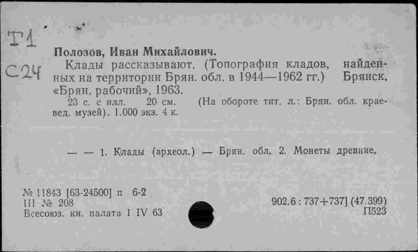 ﻿Tl'
C2Af
Полозов, Иван Михайлович.
Клады рассказывают. (Топография кладов, найденных на территории Брян. обл. в 1944—-1962 гг.) Брянск, «Брян. рабочий», 1963.
23 с. с илл. 20 см. (На обороте тит. л.: Брян. обл. краевед. музей). 1.000 экз. 4 к.
------1. Клады (археол.) г— Брян. обл., 2. Монеты древние.
№ 11843 [63-24500] п 6-2
III № 208
Всесоюз. кн. палата 1 IV 63
902.6: 737+737] (47.399)
П523